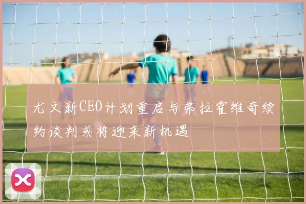 尤文新CEO计划重启与弗拉霍维奇续约谈判或将迎来新机遇