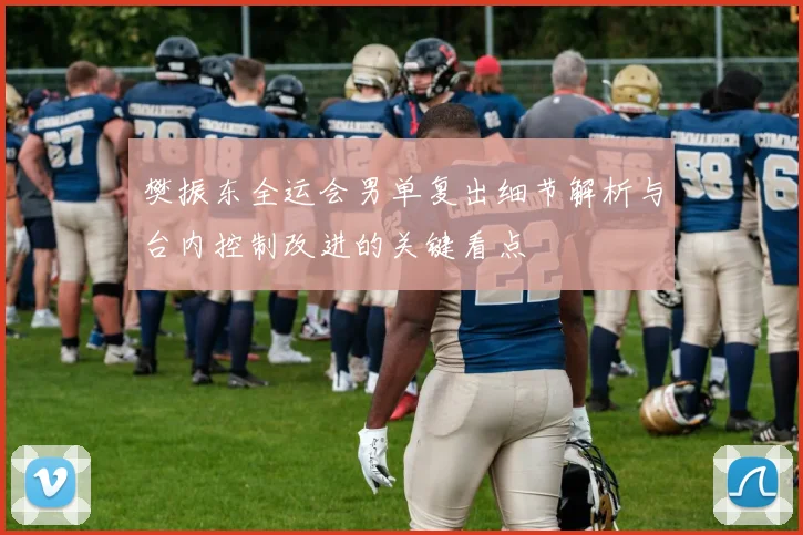 樊振东全运会男单复出细节解析与台内控制改进的关键看点