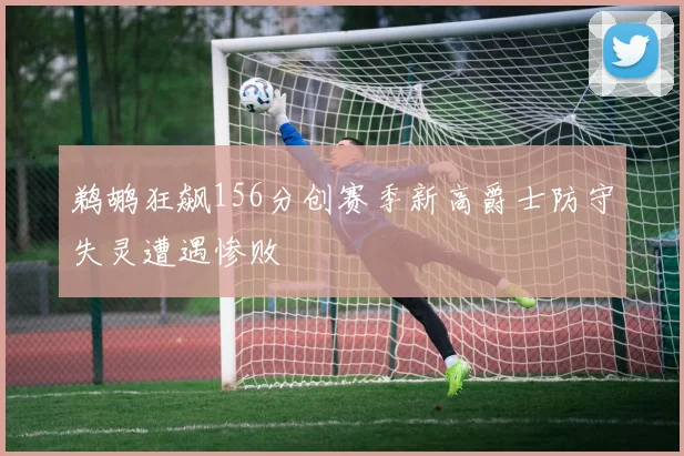 鹈鹕狂飙156分创赛季新高爵士防守失灵遭遇惨败