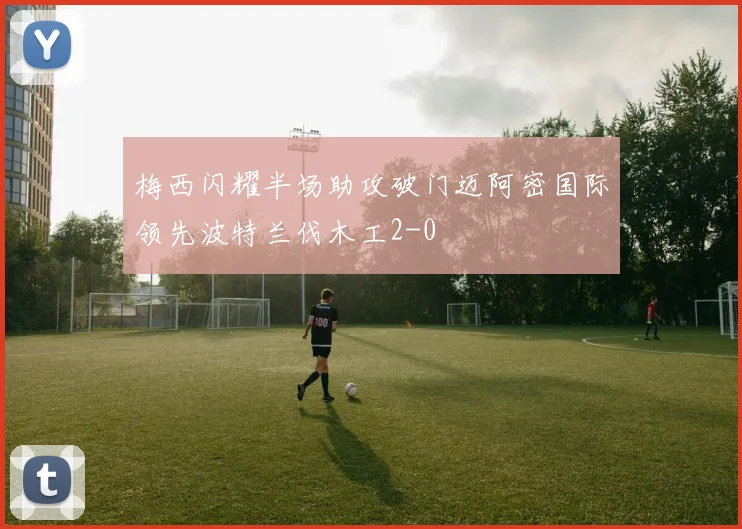 梅西闪耀半场助攻破门迈阿密国际领先波特兰伐木工2-0