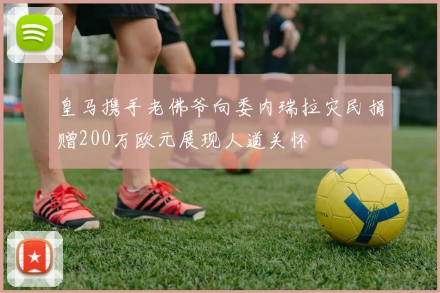 皇马携手老佛爷向委内瑞拉灾民捐赠200万欧元展现人道关怀