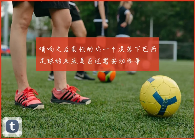 哨响之后前任的坑一个没落下巴西足球的未来是否还需安切洛蒂