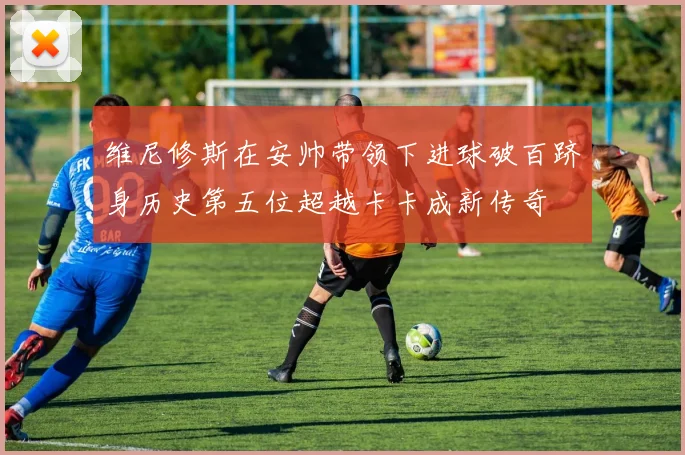 维尼修斯在安帅带领下进球破百跻身历史第五位超越卡卡成新传奇