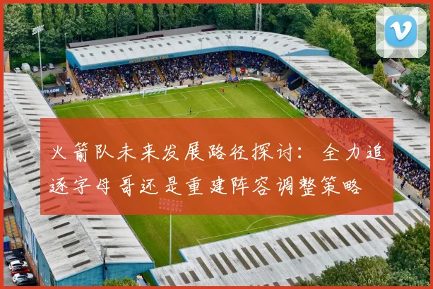 火箭队未来发展路径探讨：全力追逐字母哥还是重建阵容调整策略