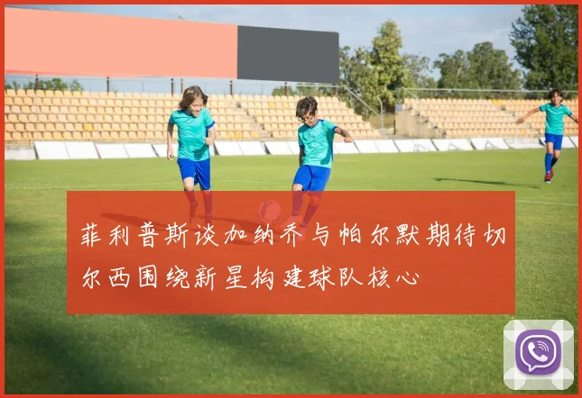 菲利普斯谈加纳乔与帕尔默期待切尔西围绕新星构建球队核心
