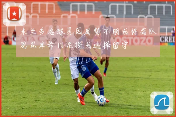 米兰多名球员因局势不明或将离队恩昆库希门尼斯或选择留守
