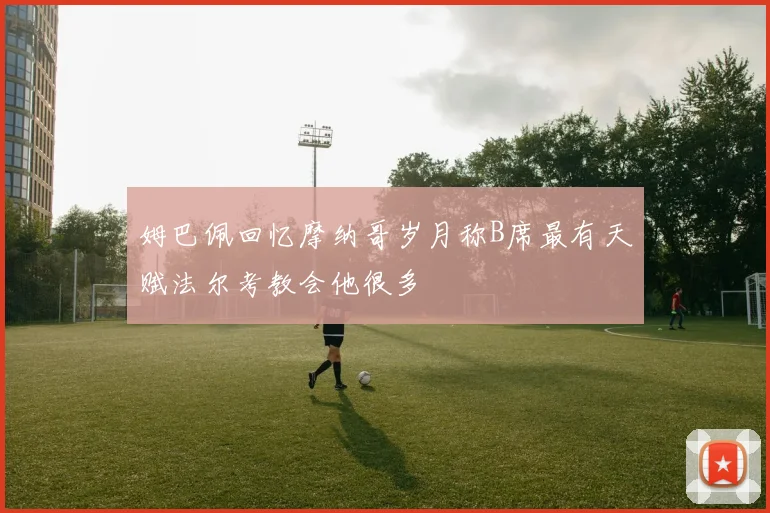 姆巴佩回忆摩纳哥岁月称B席最有天赋法尔考教会他很多