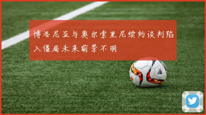 博洛尼亚与奥尔索里尼续约谈判陷入僵局未来前景不明