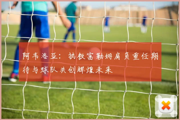 阿韦洛亚：执教富勒姆肩负重任期待与球队共创辉煌未来