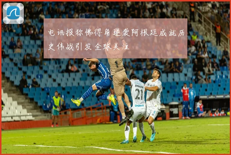 电讯报称佛得角逆袭阿根廷成就历史伟战引发全球关注
