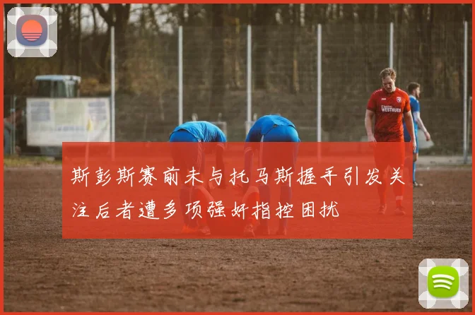 斯彭斯赛前未与托马斯握手引发关注后者遭多项强奸指控困扰