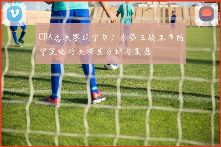 CBA总决赛辽宁与广东第三战末节防守策略对决深度分析与复盘