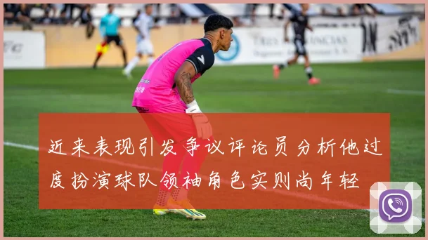 近来表现引发争议评论员分析他过度扮演球队领袖角色实则尚年轻