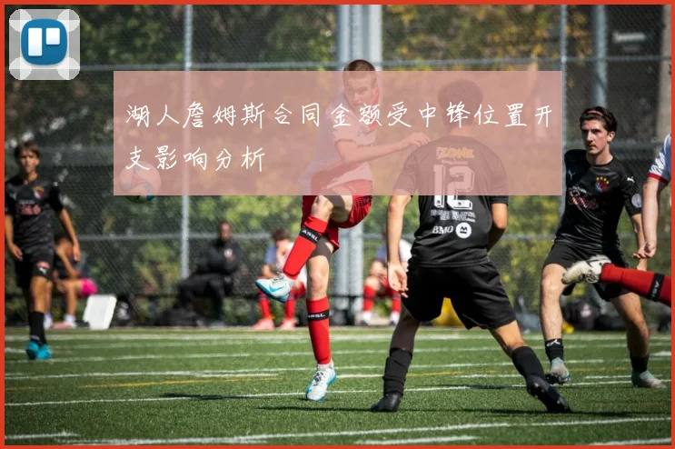 湖人詹姆斯合同金额受中锋位置开支影响分析