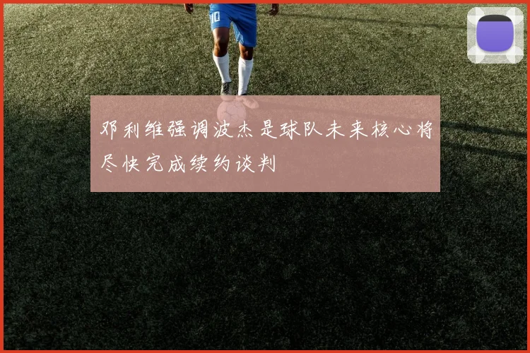邓利维强调波杰是球队未来核心将尽快完成续约谈判