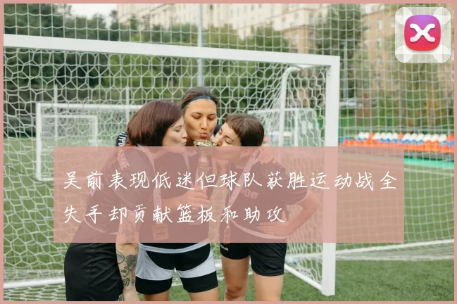 吴前表现低迷但球队获胜运动战全失手却贡献篮板和助攻