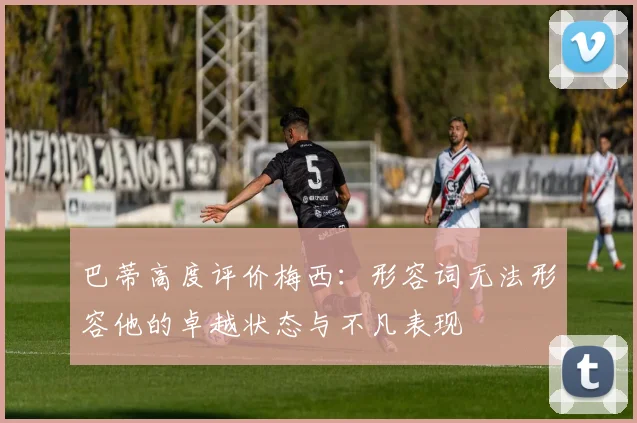 巴蒂高度评价梅西：形容词无法形容他的卓越状态与不凡表现