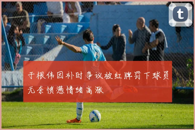 于根伟因补时争议被红牌罚下球员无奈愤懑情绪高涨