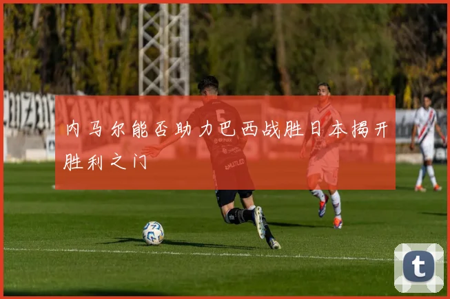 内马尔能否助力巴西战胜日本揭开胜利之门
