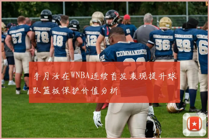 李月汝在WNBA连续首发表现提升球队篮板保护价值分析