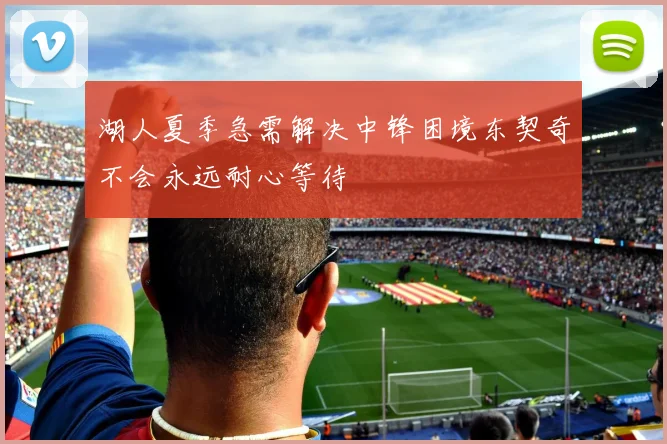 湖人夏季急需解决中锋困境东契奇不会永远耐心等待
