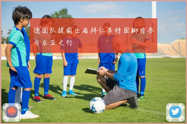 德国队提前出局拜仁多特国脚将参与东亚之行