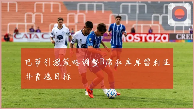 巴萨引援策略调整B席和库库雷利亚非首选目标