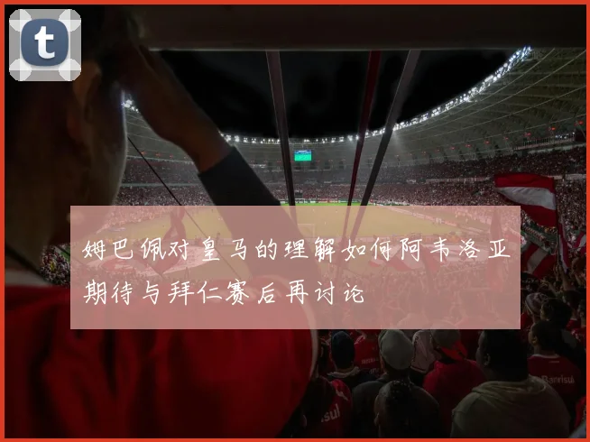 姆巴佩对皇马的理解如何阿韦洛亚期待与拜仁赛后再讨论