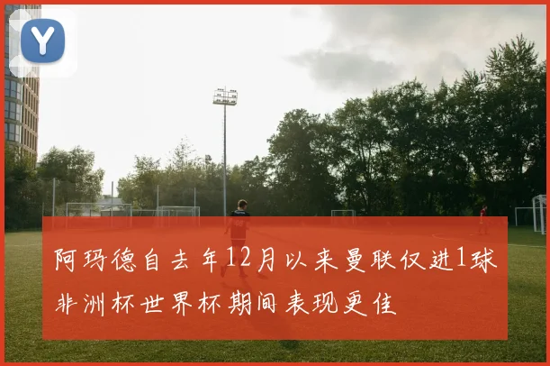 阿玛德自去年12月以来曼联仅进1球非洲杯世界杯期间表现更佳