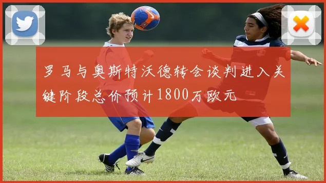 罗马与奥斯特沃德转会谈判进入关键阶段总价预计1800万欧元