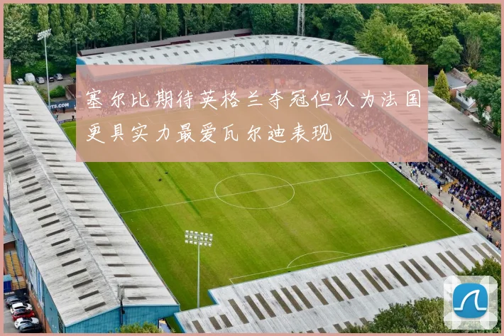 塞尔比期待英格兰夺冠但认为法国更具实力最爱瓦尔迪表现