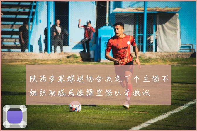 陕西多家球迷协会决定下个主场不组织助威或选择空场以示抗议