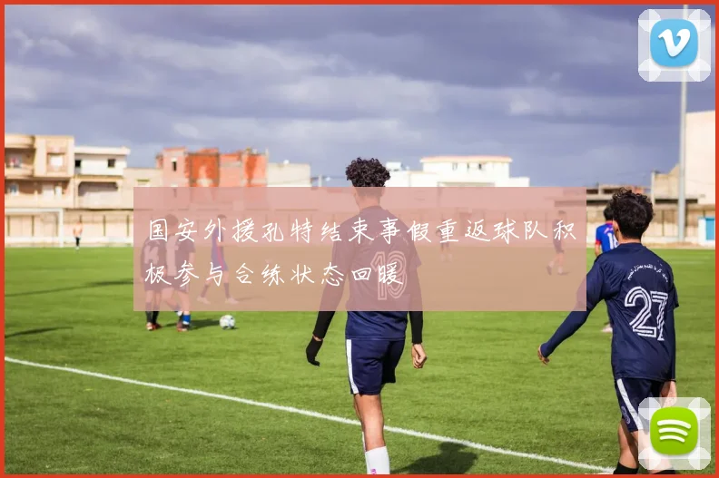 国安外援孔特结束事假重返球队积极参与合练状态回暖