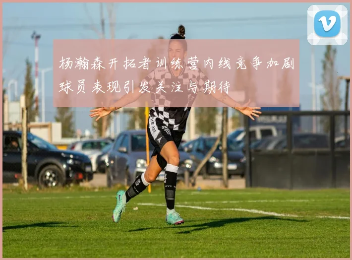 杨瀚森开拓者训练营内线竞争加剧球员表现引发关注与期待
