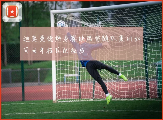 迪奥曼德热身赛缺席将随队集训如同当年格瓦的经历
