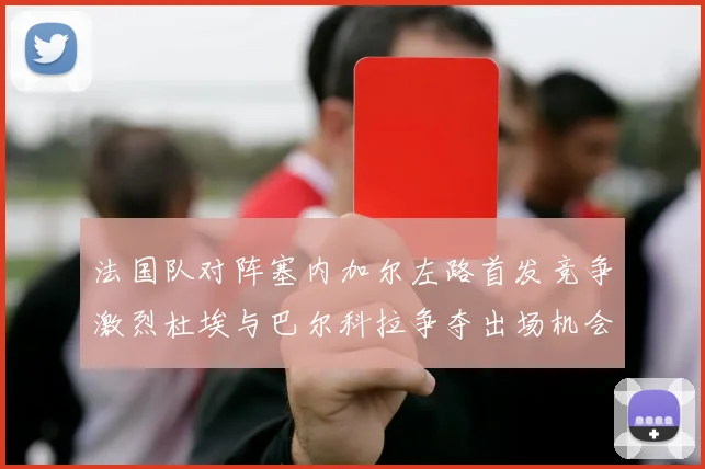 法国队对阵塞内加尔左路首发竞争激烈杜埃与巴尔科拉争夺出场机会