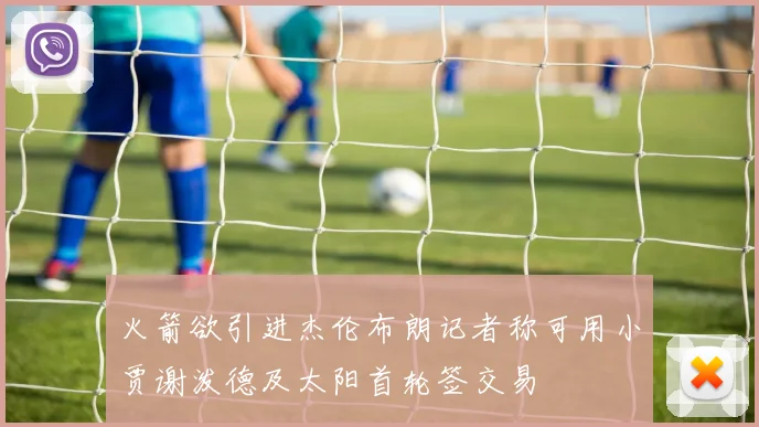 火箭欲引进杰伦布朗记者称可用小贾谢泼德及太阳首轮签交易