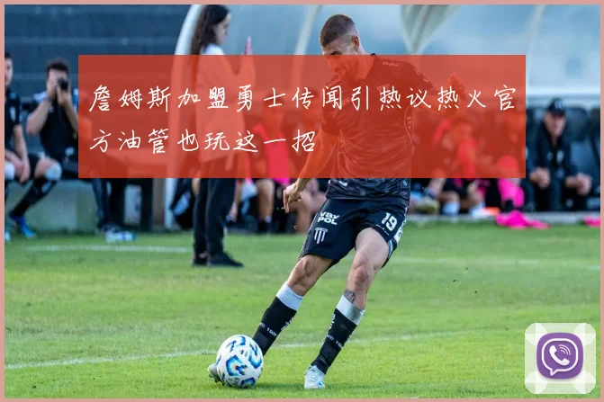 詹姆斯加盟勇士传闻引热议热火官方油管也玩这一招