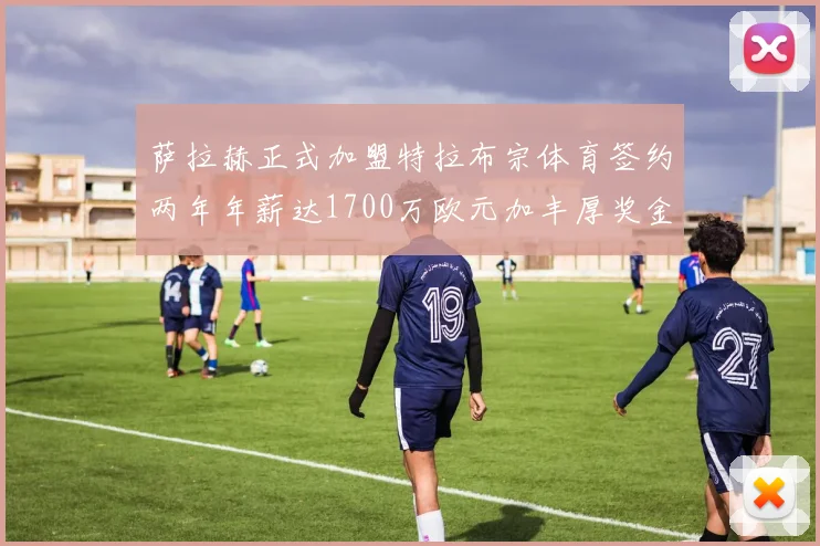 萨拉赫正式加盟特拉布宗体育签约两年年薪达1700万欧元加丰厚奖金